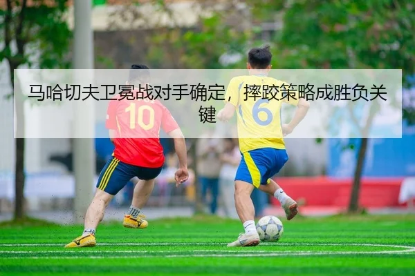 马哈切夫卫冕战对手确定，摔跤策略成胜负关键