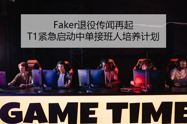 Faker退役传闻再起 T1紧急启动中单接班人培养计划